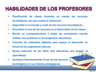  Planificación de clases tomando en cuenta los recursos
tecnológicos con que cuenta la institución.
 Seguridad en el manejo y cuido de los recursos tecnológicos.
 Diversifica el uso de los recursos en el desarrollos de las clases.
 Brinda un acompañamiento a todos los estudiantes cuando
realizan sus prácticas en los programas educativos.
 Creación de materiales digitales para apoyar el desarrollo de
temas de las asignaturas básicas.
 Buena selección de los sitios web educativos que apoyen al
aprendizaje.
 Incorpora frecuentemente el uso de los recursos
tecnológicos en sus labores pedagógicas.
 