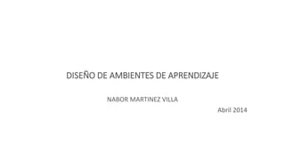 DISEÑO DE AMBIENTES DE APRENDIZAJE
NABOR MARTINEZ VILLA
Abril 2014
 