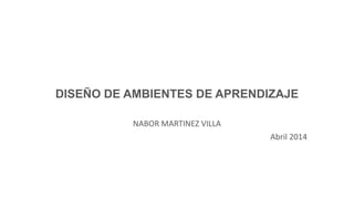 DISEÑO DE AMBIENTES DE APRENDIZAJE
NABOR MARTINEZ VILLA
Abril 2014
 