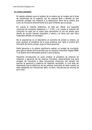 http://lonely113.blogspot.com


10. CONCLUSIONES

    El método utilizado para el análisis de la antena por el modelo de la línea
    de transmisión es el sugerido por los autores Bahl y Bhartia ya que
    presenta ventajas con respecto a la elaboración física de la antena que
    como se menciona anteriormente es la gran limitante que se posee.

    En cuanto al material dieléctrico, se opta por utilizar una baquelita
    comercial de constante dieléctrica ( = 4.35), y en cuanto al material del
    conductor se opta por el cobre para aprovechar el uso de placas para
    diseño de circuito impreso (baquelita y cobre) y no tener que usar otros
    materiales difíciles de conseguir.

    De la experiencia en el laboratorio al momento de probar la antena, se
    pudo apreciar el problema de la poca potencia que radia la antena tipo
    microstrip de forma circular, pues no tiene ganancia.

    Darle ganancia a la antena significaría realizar un arreglo de microstrip,
    pero para la banda de frecuencias que se requiere (Televisión Digital ISDB-
    T) el diseño sería demasiado grande y poco práctico.

    Haciendo simulaciones se pudo analizar el problema de potencia de
    radiación y ganancia de las antenas microstrip, observándose que para
    arreglos de microstrip a altas frecuencias (reducción del tamaño del
    parche) la ganancia y potencia de radiación aumentan, lo cual deja ver
    claramente que la eficiencia de las antenas microstrip es ideal cuando se
    está trabajando con frecuencias altas, es decir, frecuencias por encima de
    los 2 GHz.
 