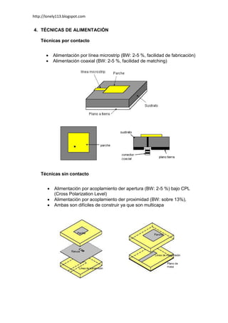 http://lonely113.blogspot.com


4. TÉCNICAS DE ALIMENTACIÓN

    Técnicas por contacto


           Alimentación por línea microstrip (BW: 2-5 %, facilidad de fabricación)
           Alimentación coaxial (BW: 2-5 %, facilidad de matching)




    Técnicas sin contacto


           Alimentación por acoplamiento der apertura (BW: 2-5 %) bajo CPL
            (Cross Polarization Level)
           Alimentación por acoplamiento der proximidad (BW: sobre 13%),
           Ambas son difíciles de construir ya que son multicapa
 