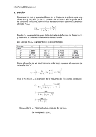 http://lonely113.blogspot.com


8. DISEÑO

    Considerando que el sustrato utilizado en el diseño de la antena es de una
    altura h muy pequeña (h<0.05·λ) para el cual el campo a lo largo del eje Z
    se considera constante, la frecuencia de resonancia se determina utilizando
    el modo TMmn0:




    Donde Xmn representa los ceros de la derivada de la función de Bessel Jm(X)
    y determina el orden de la frecuencia de resonancia.

    Los valores de Xmn se presentan en la siguiente tabla:




    Como el parche se ve eléctricamente más largo, aparece el concepto de
    radio efectivo “ae”.




    Para el modo TM110, la expresión de la frecuencia de resonancia se reduce:




       Se consideró: µr=1 (para el cobre, material del parche).

                       Se reemplazó a por ae.
 