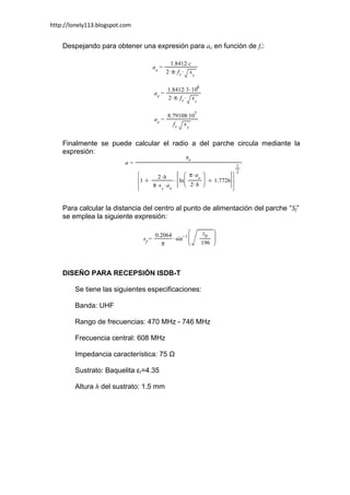 http://lonely113.blogspot.com


    Despejando para obtener una expresión para ae en función de fr:




    Finalmente se puede calcular el radio a del parche circula mediante la
    expresión:




    Para calcular la distancia del centro al punto de alimentación del parche “Sf”
    se emplea la siguiente expresión:




    DISEÑO PARA RECEPSIÓN ISDB-T

        Se tiene las siguientes especificaciones:

        Banda: UHF

        Rango de frecuencias: 470 MHz - 746 MHz

        Frecuencia central: 608 MHz

        Impedancia característica: 75 Ω

        Sustrato: Baquelita εr=4.35

        Altura h del sustrato: 1.5 mm
 