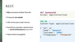REST
 REpresentational State Transfer
 Protocolo sin estado
 URIs únicas para cada recurso
 Semántica asociada a operaciones
 GET/PUT/POST/DELETE sobre HTTP
 Hipermedia (navegable)
GET /actors/42
Accept: application/json
200 OK
Content-Type: application/json
{ "id": 42
"name": "Jessica"
"lastname": "Alba"
"filmography": "/films/42"
}
 