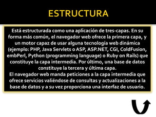 Está estructurada como una aplicación de tres-capas. En su
 forma más común, el navegador web ofrece la primera capa, y
     un motor capaz de usar alguna tecnología web dinámica
(ejemplo: PHP, Java Servlets o ASP, ASP.NET, CGI, ColdFusion,
embPerl, Python (programming language) o Ruby on Rails) que
  constituye la capa intermedia. Por último, una base de datos
                constituye la tercera y última capa.
  El navegador web manda peticiones a la capa intermedia que
  ofrece servicios valiéndose de consultas y actualizaciones a la
  base de datos y a su vez proporciona una interfaz de usuario.
 