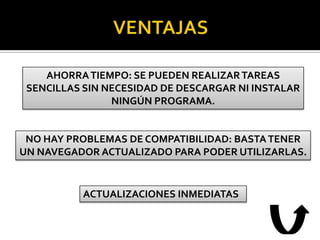 AHORRA TIEMPO: SE PUEDEN REALIZAR TAREAS
 SENCILLAS SIN NECESIDAD DE DESCARGAR NI INSTALAR
                NINGÚN PROGRAMA.


 NO HAY PROBLEMAS DE COMPATIBILIDAD: BASTA TENER
UN NAVEGADOR ACTUALIZADO PARA PODER UTILIZARLAS.


          ACTUALIZACIONES INMEDIATAS
 