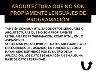 TAMBIÉN SON MUY UTILIZADOS OTROS LENGUAJES O
ARQUITECTURAS QUE NO SON PROPIAMENTE
LENGUAJES DE PROGRAMACIÓN, COMO HTML, XML O
ASP/ASP.NET.
SE UTILIZAN PARA SERVIR LOS DATOS ADECUADOS A LAS
NECESIDADES DEL USUARIO, EN FUNCIÓN DE COMO
HAYAN SIDO DEFINIDOS POR EL DUEÑO DE LA
APLICACIÓN. LOS DATOS SE ALMACENAN EN ALGUNA
BASE DE DATOS ESTÁNDAR.
 