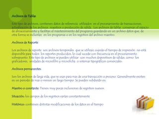 Archivos de Tablas

Este tipo de archivos, contienen datos de referencia utilizados en el procesamiento de transacciones,
actualización de los archivos maestros o producción de salida. Los archivos de tablas conservan el espacio
de almacenamiento y facilitan el mantenimiento del programa guardando en un archivo datos que, de
otra forma se incluirían en los programas o en los registros del archivo maestro.

Archivos de Reporte

Los archivos de reporte son archivos temporales que se utilizan cuando el tiempo de impresión no está
disponible para todos los reportes producidos, lo cual sucede con frecuencia en el procesamiento
sobrepuesto. Este tipo de archivos se pueden utilizar con muchos dispositivos de salidas, como los
graficadores, unidades de microfilm y microficha o sistemas tipográficos comerciales.

Archivos permanentes:

Son los archivos de larga vida, que se usan para mas de una transacción o proceso. Generalmente existen
en un periodo de mas o menos un largo tiempo. Se pueden subdividir en:

Maestro o constante: Tienen muy pocas inclusiones de registros nuevos.

Situación: los campos de los registros varían constantemente

Histórico: contienen distintas modificaciones de los datos en el tiempo
 