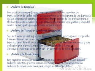    Archivo de Respaldo

Los archivos de respaldo son una copia de un archivo maestro, de
transacción o de tablas hecho para garantizar que se dispone de un duplicado
si algo le sucede al original; también se hacen copias de los archivos para el
almacenamiento de datos a largo plazo y generalmente se guardan lejos del
centro de cómputo para garantizar su preservación.

   Archivo de Trabajo o (Archivos Temporales)

Son archivos especiales que contienen una réplica, subconjunto temporal o
formas alternativas de organización de archivos maestros o de
transacciones. Este tipo de archivos de trabajo normalmente se crean y son
utilizados por el programa informático apropiado y luego se
destruyen. Además no se emplean en contextos de bases de datos.

   Archivos de Movimiento

Son registros especiales de actualizaciones de otros archivos, en especial
archivos maestros y de transacciones. Se utilizan en conjunto con los
archivos de datos no activos para recuperar datos "perdidos¨.
 