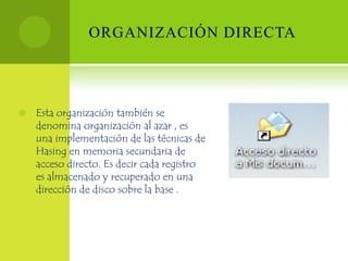 ORGANIZACIÓN DIRECTA




   Esta organización también se
    denomina organización al azar , es
    una implementación de las técnicas de
    Hasing en memoria secundaria de
    acceso directo. Es decir cada registro
    es almacenado y recuperado en una
    dirección de disco sobre la base .
 