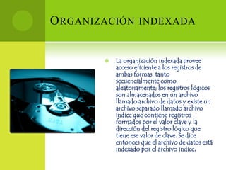 O RGANIZACIÓN INDEXADA


           La organización indexada provee
            acceso eficiente a los registros de
            ambas formas, tanto
            secuencialmente como
            aleatoriamente; los registros lógicos
            son almacenados en un archivo
            llamado archivo de datos y existe un
            archivo separado llamado archivo
            índice que contiene registros
            formados por el valor clave y la
            dirección del registro lógico que
            tiene ese valor de clave. Se dice
            entonces que el archivo de datos está
            indexado por el archivo índice.
 