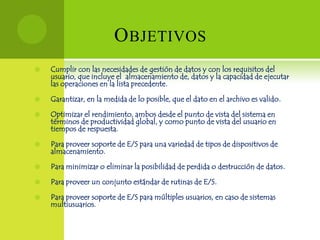 O BJETIVOS
   Cumplir con las necesidades de gestión de datos y con los requisitos del
    usuario, que incluye el almacenamiento de, datos y la capacidad de ejecutar
    las operaciones en la lista precedente.

   Garantizar, en la medida de lo posible, que el dato en el archivo es valido.

   Optimizar el rendimiento, ambos desde el punto de vista del sistema en
    términos de productividad global, y como punto de vista del usuario en
    tiempos de respuesta.

   Para proveer soporte de E/S para una variedad de tipos de dispositivos de
    almacenamiento.

   Para minimizar o eliminar la posibilidad de perdida o destrucción de datos.

   Para proveer un conjunto estándar de rutinas de E/S.

   Para proveer soporte de E/S para múltiples usuarios, en caso de sistemas
    multiusuarios.
 