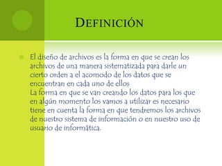 D EFINICIÓN

   El diseño de archivos es la forma en que se crean los
    archivos de una manera sistematizada para darle un
    cierto orden a el acomodo de los datos que se
    encuentran en cada uno de ellos
    La forma en que se van creando los datos para los que
    en algún momento los vamos a utilizar es necesario
    tiene en cuenta la forma en que tendremos los archivos
    de nuestro sistema de información o en nuestro uso de
    usuario de informática.
 
