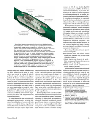 Volumen 23, no. 2 15
mente en operaciones de aguas profundas, en las
que deben utilizarse muchas sartas de revesti-
miento para controlar las pérdidas de fluido de
perforación ya que la ventana de presión de poro y
gradiente de fractura se estrecha rápidamente.
Con un pozo de mayor diámetro también se puede
abordar el desafío que plantean las ventanas de
perforación pequeñas mediante las caídas de pre-
sión por fricción reducidas en el espacio anular, lo
que genera una densidad de circulación equiva-
lente (ECD) más baja. El resultado buscado es un
huelgo interno suficientemente grande, a través
de la sarta de la tubería de revestimiento de pro-
ducción, para admitir todo el equipamiento de
terminación necesario.
El ensanchamiento del pozo durante la perfo-
ración puede ser problemático en ciertas situa-
ciones. En combinación con los motores de fondo
de pozo o los arreglos de sistemas de perforación
rotativa direccional, el rectificador debe ser sufi-
cientemente sólido para soportar el peso adicio-
nal del arreglo direccional suspendido por debajo
de éste y, así y todo, mantener una flexibilidad
suficiente para producir un pozo de calidad a tra-
vés de los cambios de trayectoria que a veces son
significativos. No obstante, quizás los desafíos
más grandes para el diseñador del BHA y de la
barrena son las dificultades que surgen cuando el
rectificador y la barrena están penetrando forma-
ciones de diferente dureza. Esta diferencia puede
hacer que se perfore a velocidades diferentes, lo
cual genera vibraciones torsionales y laterales en
la sarta de perforación.
En el campo Pagoreni, la compañía operadora
Pluspetrol estaba experimentando problemas de
vibraciones que producían una ROP inaceptable-
mente baja y la destrucción de las costosas herra-
mientas de obtención de mediciones de fondo de
pozo. El campo Pagoreni se encuentra ubicado en
tierra firme, en una faja plegada y corrida andina,
en la porción sur de la cuenca del río Ucayali de
Perú. Pluspetrol comenzó a desarrollar el campo
en mayo de 2006. El pozo desviado Pag1001D
alcanzó la profundidad de 3 139 m [10 300 pies] a
aproximadamente 1,6 km [1 mi] al sudeste de la
localización de superficie y confirmó la presencia
de cantidades comerciales de gas húmedo en la
formación Nía Superior. Esta situación condujo a
la compañía operadora a lanzar un programa de
desarrollo de seis pozos, destinados a recuperar un
volumen estimado de reservas recuperables proba-
das y probables de 99 100 millones de m3 [3,5 Tpc].
En los primeros tres pozos se desarrollaron
problemas de vibraciones, mientras la compañía
operadora estaba perforando un agujero piloto de
105
/8 pulgadas que fue ensanchado hasta alcanzar
121
/4 pulgadas, utilizando un rectificador expansible.
En estos pozos se planteaban problemas de atas-
camiento-deslizamiento y altas vibraciones axiales
y laterales durante la perforación de las secciones
tangentes. Los enfoques de tipo prueba y error
respecto de los cambios del BHA permitían ali-
viar levemente las vibraciones axiales y laterales,
pero exacerbaban la severidad del fenómeno de
atascamiento-deslizamiento.22
La sección problemática incluía la siguiente
secuencia estratigráfica:
•	La formación Vivián: una arenisca cuarzosa
friable dura, fina a muy fina, con una UCS de
11 000 lpc [75,8 MPa]
•	Chonta Superior: una formación de arcilla y
lutita de naturaleza blanda y calcárea con una
UCS de 5 000 lpc [34,5 MPa]
•	Chonta Inferior: capas de caliza dura con una
UCS de 14 000 lpc [96,5 MPa].
Imposibilitada de superar las disfunciones de
perforación a través de procesos iterativos, la
compañía operadora solicitó al equipo de inge-
niería i-DRILL de Smith la optimización del
diseño del BHA y la selección de la barrena de
PDC para su cuarto pozo Pag1004D. El equipo de
trabajo comenzó organizando los datos y la infor-
mación de pozos vecinos sobre las prácticas de
perforación de los tres pozos problemáticos pre-
vios: Pag1001D, Pag1002D y Pag1003D.
20.	Murphy D, Tetley N, Partin U y Livingston D:
“Deepwater Drilling in Both Hard and Abrasive
Formations; The Challenges of Bit Optimisation,”
artículo SPE 128295, presentado en la Conferencia
Técnica de África Septentrional de la SPE, El Cairo,
14 al 17 de febrero de 2010.
21.	Murphy et al, referencia 20.
22.	Cassanelli JP, Franco M, Pérez J, Páez LC, Pinheiro C
y Frenzel M: “Dynamic Simulation: Solving Vibration/
Stick-Slip Issues Achieves Record ROP, Pagoreni Field,
Perú,” presentado en el Sexto Seminario Internacional
sobre Exploración y Explotación de Hidrocarburos
(INGEPET), Lima, Perú, 13 al 17 octubre de 2008.
> Rectificador–ensanchador del pozo. Un rectificador está diseñado de
manera tal que su estructura de corte puede expandirse hasta alcanzar un
tamaño mayor que el diámetro de la barrena piloto, una vez que ambos
salieron de la zapata de entubación e ingresaron en el intervalo a ensanchar.
Este rectificador concéntrico incluye un diseño de tipo mecanismo de
extensión y bloque de cortador de una sola pieza. El sistema de accionamiento
de tipo machihembrado pasa por debajo de los bloques de la estructura de
corte de la formación de PDC y la ensancha hasta que alcanza un diámetro
preseleccionado, que es mantenido por el patín del estabilizador-calibre
abiertos simultáneamente. Al mismo tiempo, existen tres estructuras de corte
rectificadoras bloqueadas en su lugar para permitir que el rectificador
ensanche el pozo durante el viaje de salida, si se requiere. Los bloques se
traban en su lugar con el sistema hidráulico de la herramienta. El diseño del
cuerpo de una sola pieza incrementa el esfuerzo de torsión (torque) de la
herramienta y su capacidad de carga, lo que asegura que manipule en forma
eficiente el gran peso del BHA del sistema rotativo direccional.
Estructura de corte
rectificadora
Patín de
estabilizador–calibre
Estructura de corte
de la formación
Controlador Z
Sistema de accionamiento
tipo machihembrado
 