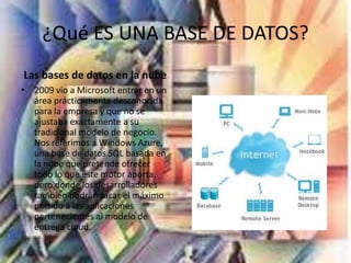 ¿Qué ES UNA BASE DE DATOS?
Las bases de datos en la nube
• 2009 vio a Microsoft entrar en un
área prácticamente desconocida
para la empresa y que no se
ajustaba exactamente a su
tradicional modelo de negocio.
Nos referimos a Windows Azure,
una base de datos SQL basada en
la nube que pretende ofrecer
todo lo que este motor aporta,
pero donde los desarrolladores
también podrán sacar el máximo
partido a las aplicaciones
pertenecientes al modelo de
entrega cloud.
 