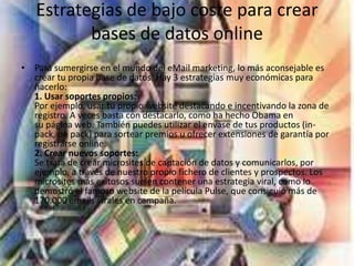 Estrategias de bajo coste para crear
bases de datos online
• Para sumergirse en el mundo del eMail marketing, lo más aconsejable es
crear tu propia base de datos. Hay 3 estrategias muy económicas para
hacerlo:
1. Usar soportes propios:
Por ejemplo, usar tu propio website destacando e incentivando la zona de
registro. A veces basta con destacarlo, como ha hecho Obama en
su página web. También puedes utilizar el envase de tus productos (in-
pack, on pack) para sortear premios u ofrecer extensiones de garantía por
registrarse online.
2. Crear nuevos soportes:
Se trata de crear microsites de captación de datos y comunicarlos, por
ejemplo, a través de nuestro propio fichero de clientes y prospectos. Los
microsites más exitosos suelen contener una estrategia viral, como lo
demostró el famoso website de la película Pulse, que consiguió más de
170.000 emails virales en campaña.
 