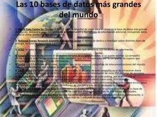 Las 10 bases de datos más grandes
del mundo
• 1. World Data Centre for Climate El WDCC (Centro Mundial de datos para el clima) es la base de datos más grande
del mundo. Almacena unos 220 terabytes de información y 6petabytes de información adicional, incluyendo datos
sobre el clima, predicciones y simulaciones.
• 2. National Energy Research Scientific Computing Center El NERSC se dedica a investigar sobre distintos tipos de
energía. Su base de datos tiene 2.8 Petabytes.
• 3. AT&T Se trata de una compañía de telecomunicaciones que almacena 323 terabytes de información.
• 4. Google Aunque se desconoce el verdadero tamaño de su base de datos, sí se puede estimar. La compañía
recibe unos 91 millones de consultas al día, consultas que son almacenadas por la compañía. Se supone que
almacena cientos de terabytes de información.
• 5. Sprint Con 53 millones de clientes, Sprint es una de las mayores compañías de telecomunicaciones del mundo.
Guarda los detalles de 365 millones de llamadas al día.
• 6. ChoicePoint Con 250 terabytes de datos personales, el negocio de esta compañía es el de almacenar datos
personales sobre la población de EEUU. Se calcula que almacena información de unas 250 millones de personas.
• 7. YouTube Aunque es de esperar que ascienda puesto rápidamente en este ranking, por el momento se
encuentra en el séptimo lugar. Su base de datos (desconocida por ahora) crece unos 18.6 terabytes.
• 8. Amazon Se la considera la tienda online más grande del mundo, tanto en número de clientes como en los datos
que almacena sobre ellos. Cuenta con 59 millones de clientes y más de 42 terabytes de datos.
• 9. Central Intelligence Agency (CIA) Aunque como en el caso de Google no se conoce el tamaño de su base de
datos, la parte 'abierta' al público es inmensa. Se cree que posee datos de más de 250 países y entidades.
• 10. Biblioteca del Congreso de EEUU Aunque los datos que guarda no han sido digitalizados completamente, sí
cuenta con gran cantidad de información. Posee más de 5 millones de documentos digitales.
 
