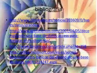 bibliografía
• http://www.20minutos.es/noticia/203609/0/bas
es/datos/grandes/
• http://www.xperimentos.com/2007/04/05/deco
mpilando-una-base-de-datos-access-para-
mejorar-el-rendimiento/
• http://www.lanzateya.com/article.php?At=358
• http://office.microsoft.com/es-es/access-
help/conceptos-basicos-del-diseno-de-una-base-
de-datos-HA001224247.aspx
 