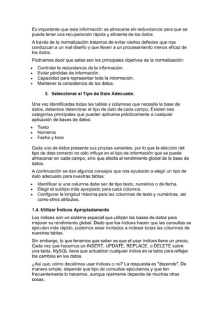 Es importante que esta información se almacene sin redundancia para que se
pueda tener una recuperación rápida y eficiente de los datos.
A través de la normalización tratamos de evitar ciertos defectos que nos
conduzcan a un mal diseño y que lleven a un procesamiento menos eficaz de
los datos.
Podríamos decir que estos son los principales objetivos de la normalización:
•   Controlar la redundancia de la información.
•   Evitar pérdidas de información.
•   Capacidad para representar toda la información.
•   Mantener la consistencia de los datos.

       3. Seleccionar el Tipo de Dato Adecuado.

Una vez identificadas todas las tablas y columnas que necesita la base de
datos, debemos determinar el tipo de dato de cada campo. Existen tres
categorías principales que pueden aplicarse prácticamente a cualquier
aplicación de bases de datos:
•   Texto
•   Números
•   Fecha y hora

Cada uno de éstos presenta sus propias variantes, por lo que la elección del
tipo de dato correcto no sólo influye en el tipo de información que se puede
almacenar en cada campo, sino que afecta al rendimiento global de la base de
datos.
A continuación se dan algunos consejos que nos ayudarán a elegir un tipo de
dato adecuado para nuestras tablas:
•   Identificar si una columna debe ser de tipo texto, numérico o de fecha.
•   Elegir el subtipo más apropiado para cada columna.
•   Configurar la longitud máxima para las columnas de texto y numéricas, así
    como otros atributos.

1.4. Utilizar Índices Apropiadamente
Los índices son un sistema especial que utilizan las bases de datos para
mejorar su rendimiento global. Dado que los índices hacen que las consultas se
ejecuten más rápido, podemos estar incitados a indexar todas las columnas de
nuestras tablas.
Sin embargo, lo que tenemos que saber es que el usar índices tiene un precio.
Cada vez que hacemos un INSERT, UPDATE, REPLACE, o DELETE sobre
una tabla, MySQL tiene que actualizar cualquier índice en la tabla para reflejar
los cambios en los datos.
¿Así que, cómo decidimos usar índices o no? La respuesta es "depende". De
manera simple, depende que tipo de consultas ejecutamos y que tan
frecuentemente lo hacemos, aunque realmente depende de muchas otras
cosas.
 