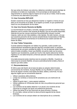 Así que antes de indexar una columna, debemos considerar que porcentaje de
entradas en la tabla son duplicadas. Si el porcentaje es demasiado alto,
seguramente no veremos alguna mejora con el uso de un índice. Ante la duda,
no tenemos otra alternativa que probar.
1.5. Usar Consultas REPLACE
Existen ocasiones en las que deseamos insertar un registro a menos de que
éste ya se encuentre en la tabla. Si el registro ya existe, lo que quisiéramos
hacer es una actualización de los datos.
1.6. Usar Una Versión Reciente de MySQL
La recomendación es simple y concreta, siempre que esté en nuestras manos,
debemos usar la versión más reciente de MySQL que se encuentre disponible.
Además de que las nuevas versiones frecuentemente incluyen muchas
mejoras, cada vez son más estables y más rápidas. De esta manera, a la vez
que sacamos provecho de las nuevas características incorporadas en MySQL,
veremos significativos incrementos en la eficiencia de nuestro servidor de
bases de datos.
1.8. Usar Tablas Temporales.
Cuando estamos trabajando con tablas muy grandes, suele suceder que
ocasionalmente necesitemos ejecutar algunas consultas sobre un pequeño
subconjunto de una gran cantidad de datos. En vez de ejecutar estas consultas
sobre la tabla completa y hacer que MySQL encuentre cada vez los pocos
registros que necesitamos, puede ser mucho más rápido seleccionar dichos
registros en una tabla temporal y entonces ejecutar nuestras consultas sobre
esta tabla.
Una tabla temporal existe mientras dure la conexión a MySQL. Cuando se
interrumpe la conexión MySQL remueve automáticamente la tabla y libera el
espacio que ésta usaba.
1.7. Recomendaciones.
El último paso del diseño de la base de datos es adoptar determinadas
convenciones de nombres. Aunque MySQL es muy flexible en cuanto a la
forma de asignar nombre a las bases de datos, tablas y columnas, he aquí
algunas reglas que es conveniente observar:
•   Utilizar caracteres alfanuméricos.
•   Limitar los nombres a menos de 64 caracteres (es una restricción de
    MySQL).
•   Utilizar el guión bajo (_) para separar palabras.
•   Utilizar palabras en minúsculas (esto es más una preferencia personal que
    una regla).
•   Los nombres de las tablas deberían ir en plural y los nombres de las
    columnas en singular (es igual una preferencia personal).
•   Utilizar las letras ID en las columnas de clave primaria y foránea.
•   En una tabla, colocar primero la clave primaria seguida de las claves
    foráneas.
•   Los nombres de los campos deben ser descriptivos de su contenido.
 