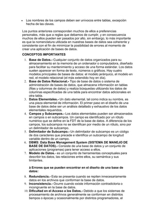 •    Los nombres de los campos deben ser unívocos entre tablas, excepción
     hecha de las claves.

Los puntos anteriores corresponden muchos de ellos a preferencias
personales, más que a reglas que debamos de cumplir, y en consecuencia
muchos de ellos pueden ser pasados por alto, sin embargo, lo más importante
es que la nomenclatura utilizada en nuestras bases de datos sea coherente y
consistente con el fin de minimizar la posibilidad de errores al momento de
crear una aplicación de bases de datos.
CONCEPTOS IMPORTANTES
    1. Base de Datos.- Cualquier conjunto de datos organizados para su
       almacenamiento en la memoria de un ordenador o computadora, diseñado
       para facilitar su mantenimiento y acceso de una forma estándar. Los datos
       suelen aparecer en forma de texto, números o gráficos. Hay cuatro
       modelos principales de bases de datos: el modelo jerárquico, el modelo en
       red, el modelo relacional (el más extendido hoy en día).
    2. Base de Datos Relacional.- Tipo de base de datos o sistema de
       administración de bases de datos, que almacena información en tablas
       (filas y columnas de datos) y realiza búsquedas utilizando los datos de
       columnas especificadas de una tabla para encontrar datos adicionales en
       otra tabla.
    3. Datos Elementales.- Un dato elemental, tal como indica su nombre, es
       una pieza elemental de información. El primer paso en el diseño de una
       base de datos debe ser un análisis detallado y exhaustivo de los datos
       elementales requeridos.
    4. Campos y Subcampos.- Los datos elementales pueden ser almacenados
       en campos o en subcampos. Un campo es identificado por un rótulo
       numérico que se define en la FDT de la base de datos. A diferencia de los
       campos, los subcampos no se identifican por medio de un rótulo, sino por
       un delimitador de subcampo.
    5. Delimitador de Subcampo.- Un delimitador de subcampo es un código
       de dos caracteres que precede e identifica un subcampo de longitud
       variable dentro de un campo.
    6. DBMS: Data Base Management System (SISTEMA DE MANEJO DE
       BASE DE DATOS).- Consiste de una base de datos y un conjunto de
       aplicaciones (programas) para tener acceso a ellos.
    7. Modelo de Datos.- es un conjunto de herramientas conceptuales para
       describir los datos, las relaciones entre ellos, su semántica y sus
       limitantes.

       à Errores que se pueden encontrar en el diseño de una base de
       datos:
    8. Redundancia.- Esta se presenta cuando se repiten innecesariamente
        datos en los archivos que conforman la base de datos.
    9. Inconsistencia.- Ocurre cuando existe información contradictoria o
        incongruente en la base de datos.
    10. Dificultad en el Acceso a los Datos.- Debido a que los sistemas de
        procesamiento de archivos generalmente se conforman en distintos
        tiempos o épocas y ocasionalmente por distintos programadores, el
 