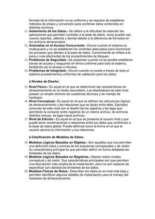 formato de la información no es uniforme y se requiere de establecer
    métodos de enlace y conversión para combinar datos contenidos en
    distintos archivos.
11. Aislamiento de los Datos.- Se refiere a la dificultad de extender las
    aplicaciones que permitan controlar a la base de datos, como pueden ser,
    nuevos reportes, utilerías y demás debido a la diferencia de formatos en
    los archivos almacenados.
12. Anomalías en el Acceso Concurrente.- Ocurre cuando el sistema es
    multiusuario y no se establecen los controles adecuados para sincronizar
    los procesos que afectan a la base de datos. Comúnmente se refiere a la
    poca o nula efectividad de los procedimientos de bloqueo.
13. Problemas de Seguridad.- Se presentan cuando no es posible establecer
    claves de acceso y resguardo en forma uniforme para todo el sistema,
    facilitando así el acceso a intrusos.
14. Problemas de Integridad.- Ocurre cuando no existe a través de todo el
    sistema procedimientos uniformes de validación para los datos.

   à Niveles de Diseño:
15. Nivel Físico.- Es aquel en el que se determinan las características de
    almacenamiento en el medio secundario. Los diseñadores de este nivel
    poseen un amplio dominio de cuestiones técnicas y de manejo de
    hardware.
16. Nivel Conceptual.- Es aquel en el que se definen las estructuras lógicas
    de almacenamiento y las relaciones que se darán entre ellas. Ejemplos
    comunes de este nivel son el diseño de los registros y las ligas que
    permitirán la conexión entre registros de un mismo archivo, de archivos
    distintos incluso, de ligas hacia archivos.
17. Nivel de Edición.- Es aquel en el que se presenta al usuario final y que
    puede tener combinaciones o relaciones entre los datos que conforman a
    la base de datos global. Puede definirse como la forma en el que el
    usuario aprecia la información y sus relaciones.

   à Clasificación de Modelos de Datos:
18. Modelos Lógicos Basados en Objetos.- Son aquellos que nos permiten
    una definición clara y concisa de los esquemas conceptuales y de visión.
    Su característica principal es que permiten definir en forma detallada las
    limitantes de los datos.
19. Modelos Lógicos Basados en Registros.- Operan sobre niveles
    conceptual y de visión. Sus características principales son que permiten
    una descripción más amplia de la implantación, pero no son capaces de
    especificar con claridad las limitantes de los datos.
20. Modelos Físicos de Datos.- Describen los datos en el nivel más bajo y
    permiten identificar algunos detalles de implantación para el manejo del
    hardware de almacenamiento.
 