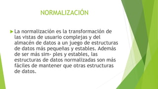 NORMALIZACIÓN
 La normalización es la transformación de
las vistas de usuario complejas y del
almacén de datos a un juego de estructuras
de datos más pequeñas y estables. Además
de ser más sim- ples y estables, las
estructuras de datos normalizadas son más
fáciles de mantener que otras estructuras
de datos.
 