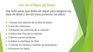 Uso de la Base de Datos
Hay ocho pasos que debes de seguir para asegurar las
base de datos y sea útil para presentar los datos:
 1.Escoja una relación de la base de datos.
 2.Una dos relaciones.
 3.Proyecte las columnas de la relación.
 4.Seleccione filas de la relación.
 5.Derive nuevos atributos.
 6.Indexe o clasifique las filas.
 7.Calcule los totales y medidas de desempeño.
 8.Presente los datos.
 