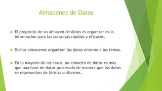 Almacenes de Datos
 El propósito de un almacén de datos es organizar es la
información para las consultas rápidas y eficaces.
 Dichos almacenes organizan los datos entorno a los temas.
 En la mayoría de los casos, un almacén de datos es más
que una base de datos procesada de manera que los datos
se representen de formas uniformes.
 
