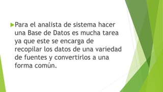 Para el analista de sistema hacer
una Base de Datos es mucha tarea
ya que este se encarga de
recopilar los datos de una variedad
de fuentes y convertirlos a una
forma común.
 