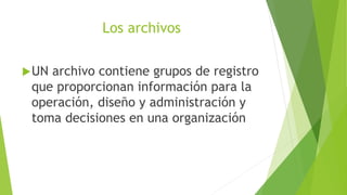 Los archivos
UN archivo contiene grupos de registro
que proporcionan información para la
operación, diseño y administración y
toma decisiones en una organización
 