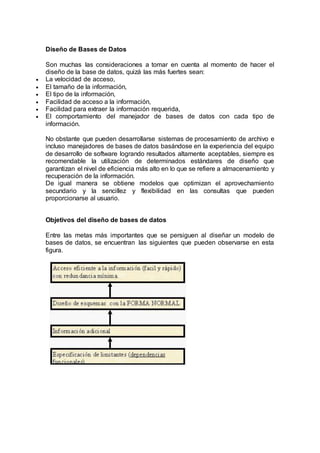 Diseño de Bases de Datos
Son muchas las consideraciones a tomar en cuenta al momento de hacer el
diseño de la base de datos, quizá las más fuertes sean:
 La velocidad de acceso,
 El tamaño de la información,
 El tipo de la información,
 Facilidad de acceso a la información,
 Facilidad para extraer la información requerida,
 El comportamiento del manejador de bases de datos con cada tipo de
información.
No obstante que pueden desarrollarse sistemas de procesamiento de archivo e
incluso manejadores de bases de datos basándose en la experiencia del equipo
de desarrollo de software logrando resultados altamente aceptables, siempre es
recomendable la utilización de determinados estándares de diseño que
garantizan el nivel de eficiencia más alto en lo que se refiere a almacenamiento y
recuperación de la información.
De igual manera se obtiene modelos que optimizan el aprovechamiento
secundario y la sencillez y flexibilidad en las consultas que pueden
proporcionarse al usuario.
Objetivos del diseño de bases de datos
Entre las metas más importantes que se persiguen al diseñar un modelo de
bases de datos, se encuentran las siguientes que pueden observarse en esta
figura.
 