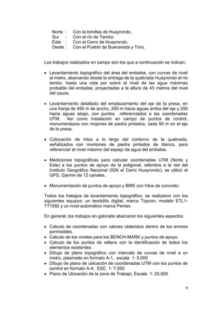9
Norte : Con la lomillas de Huayrondo.
Sur : Con el río de Tambo.
Este : Con el Cerro de Huayrondo.
Oeste : Con el Pueblo de Buenavista y Toro.
Los trabajos realizados en campo son los que a continuación se indican:
Levantamiento topográfico del área del embalse, con curvas de nivel
al metro, abarcando desde la entrega de la quebrada Huayrondo al río
tambo, hasta una cota por sobre el nivel de las agua máximas
probable del embalse, proyectadas a la altura de 45 metros del nivel
del cauce.
Levantamiento detallado del emplazamiento del eje de la presa, en
una franja de 450 m de ancho, 250 m hacia aguas arriba del eje y 200
hacia aguas abajo, con puntos referenciados a las coordenadas
UTM. Así como instalación en campo de puntos de control,
monumentazos con mojones de piedra pintados, cada 50 m en el eje
de la presa.
Colocación de hitos a lo largo del contorno de la quebrada,
señalizados con montones de piedra pintados de blanco, para
referenciar el nivel máximo del espejo de agua del embalse.
Mediciones topográficas para calcular coordenadas UTM (Norte y
Este) a los puntos de apoyo de la poligonal, referidos a la red del
Instituto Geográfico Nacional (IGN el Cerro Huayrondo), se utilizó el
GPS, Garmin de 12 canales.
Monumentación de puntos de apoyo y BMS con hitos de concreto.
Todos los trabajos de levantamiento topográfico, se realizaron con los
siguientes equipos: un teodolito digital, marca Topcon, modelo ETL1-
T71092 y un nivel automático marca Pentax.
En general, los trabajos en gabinete abarcaron los siguientes aspectos:
Calculo de coordenadas con valores obtenidos dentro de los errores
permisibles.
Calculo de los niveles para los BENCH-MARK y puntos de apoyo.
Calculo de los puntos de relleno con la identificación de todos los
elementos existentes.
Dibujo de plano topográfico con intervalo de curvas de nivel a un
metro, plasmado en formato A-1, escala 1: 5,000
Dibujo de plano de ubicación de coordenadas UTM con los puntos de
control en formato A-4, ESC 1: 7,500
Plano de Ubicación de la zona de Trabajo, Escala 1: 25,000
 
