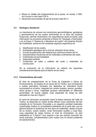 10
Dibujo en detalle del emplazamiento de la presa, en escala 1:1000,
con curvas a nivel cada 0.50 m.
Secciones transversales de eje de la presa cada 50 m.
3.3 Geología y Geotecnia
La importancia de conocer las condiciones geomorfológicas, geológicas
y geomecánicas de los suelos dominantes en el área del proyecto
Huayrondo, permite dimensionar con seguridad las obras provistas, esta
información se encuentra contenida el Anexo 02 “Geología y Sismicidad”
y en el Anexo 3 “Geotecnia y Mecánica de suelos” del presente Estudio
de Factibilidad, donde se han analizado aspectos específicos de:
a. Clasificación de los suelos.
b. Estratigrafía geológica de la zona de ubicación de las obras.
c. Curvas de graduación del material que conforma el lecho del río.
b. Características mecánicas de los materiales confortantes del suelo.
d. Coeficientes de permeabilidad.
e. Capacidad portante.
f. Contenidos de sales y sulfatos del suelo y materiales de
construcción.
De la evaluación de la información se obtiene las siguientes
consideraciones básicas para el diseño de las obras:
3.3.1 Características del suelo
El área de emplazamiento de la Toma de Captación y Obras de
Encauzamiento, se localiza en el cauce del rió Tambo, que corresponde
a suelos granulares formados por depósitos de naturaleza fluvial
acumulados en el lecho, integrado por cantos rodados, gravas, gravillas,
arena gruesa y limos, materiales gruesos redondeados en diferentes
porcentajes, de buena calidad, cuya capacidad de carga ha sido
estimada en mas de 2 Kg/cm2
.
El canal de derivación proyectado sobre la ladera derecha del Valle de
Tambo, se desarrolla en suelos donde afloran rocas volcánicas del tipo
andesita de la Formación Chocolate y en pequeña cantidad materiales
superficiales sueltos no consolidados deslizados de la parte alta, que en
general tipifican la existencia de tres tipos de materiales, desde el punto
de su dureza: suelos sueltos, rocas fracturadas (suelta) y rocas fijas,
cuya capacidad de carga mínima, al nivel de cimentación, ha sido
establecida en 3 Kg/cm², muy superior a las que podrían transmitir las
obras previstas, considerándose como suelos que no tendrá problemas
de asentamientos.
 