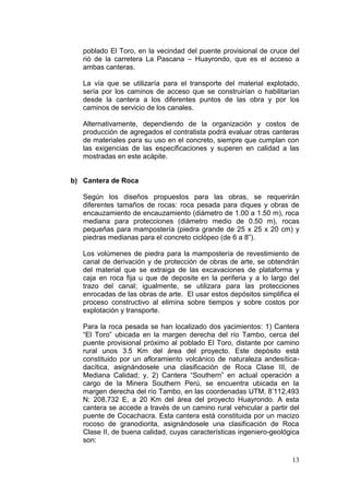 13
poblado El Toro, en la vecindad del puente provisional de cruce del
rió de la carretera La Pascana – Huayrondo, que es el acceso a
ambas canteras.
La vía que se utilizaría para el transporte del material explotado,
sería por los caminos de acceso que se construirían o habilitarían
desde la cantera a los diferentes puntos de las obra y por los
caminos de servicio de los canales.
Alternativamente, dependiendo de la organización y costos de
producción de agregados el contratista podrá evaluar otras canteras
de materiales para su uso en el concreto, siempre que cumplan con
las exigencias de las especificaciones y superen en calidad a las
mostradas en este acápite.
b) Cantera de Roca
Según los diseños propuestos para las obras, se requerirán
diferentes tamaños de rocas: roca pesada para diques y obras de
encauzamiento de encauzamiento (diámetro de 1.00 a 1.50 m), roca
mediana para protecciones (diámetro medio de 0.50 m), rocas
pequeñas para mampostería (piedra grande de 25 x 25 x 20 cm) y
piedras medianas para el concreto ciclópeo (de 6 a 8”).
Los volúmenes de piedra para la mampostería de revestimiento de
canal de derivación y de protección de obras de arte, se obtendrán
del material que se extraiga de las excavaciones de plataforma y
caja en roca fija u que de deposite en la periferia y a lo largo del
trazo del canal; igualmente, se utilizara para las protecciones
enrocadas de las obras de arte. El usar estos depósitos simplifica el
proceso constructivo al elimina sobre tiempos y sobre costos por
explotación y transporte.
Para la roca pesada se han localizado dos yacimientos: 1) Cantera
“El Toro” ubicada en la margen derecha del río Tambo, cerca del
puente provisional próximo al poblado El Toro, distante por camino
rural unos 3.5 Km del área del proyecto. Este depósito está
constituido por un afloramiento volcánico de naturaleza andesítica-
dacítica, asignándosele una clasificación de Roca Clase III, de
Mediana Calidad; y, 2) Cantera “Southern” en actual operación a
cargo de la Minera Southern Perú, se encuentra ubicada en la
margen derecha del río Tambo, en las coordenadas UTM, 8’112,493
N; 208,732 E, a 20 Km del área del proyecto Huayrondo. A esta
cantera se accede a través de un camino rural vehicular a partir del
puente de Cocachacra. Esta cantera está constituida por un macizo
rocoso de granodiorita, asignándosele una clasificación de Roca
Clase II, de buena calidad, cuyas características ingeniero-geológica
son:
 