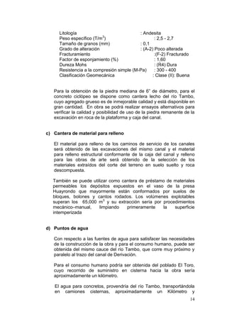 14
Litología : Andesita
Peso específico (T/m3
) : 2,5 - 2,7
Tamaño de granos (mm) : 0,1
Grado de alteración : (A-2) Poco alterada
Fracturamiento :(F-2) Fracturado
Factor de esponjamiento (%) : 1,60
Dureza Mohs : (R4) Dura
Resistencia a la compresión simple (M-Pa) : 300 - 400
Clasificación Geomecánica : Clase (II): Buena
Para la obtención de la piedra mediana de 6” de diámetro, para el
concreto ciclópeo se dispone como cantera lecho del río Tambo,
cuyo agregado grueso es de inmejorable calidad y está disponible en
gran cantidad. En obra se podrá realizar ensayos alternativos para
verificar la calidad y posibilidad de uso de la piedra remanente de la
excavación en roca de la plataforma y caja del canal.
c) Cantera de material para relleno
El material para relleno de los caminos de servicio de los canales
será obtenido de las excavaciones del mismo canal y el material
para relleno estructural conformante de la caja del canal y relleno
para las obras de arte será obtenido de la selección de los
materiales extraídos del corte del terreno en suelo suelto y roca
descompuesta.
También se puede utilizar como cantera de préstamo de materiales
permeables los depósitos expuestos en el vaso de la presa
Huayrondo que mayormente están conformados por suelos de
bloques, bolones y cantos rodados. Los volúmenes explotables
superan los 65,000 m3
y su extracción sería por procedimientos
mecánico–manual, limpiando primeramente la superficie
intemperizada
d) Puntos de agua
Con respecto a las fuentes de agua para satisfacer las necesidades
de la construcción de la obra y para el consumo humano, puede ser
obtenida del mismo cauce del río Tambo, que corre muy próximo y
paralelo al trazo del canal de Derivación.
Para el consumo humano podría ser obtenida del poblado El Toro,
cuyo recorrido de suministro en cisterna hacia la obra sería
aproximadamente un kilómetro.
El agua para concretos, provendría del río Tambo, transportándola
en camiones cisternas, aproximadamente un Kilómetro y
 