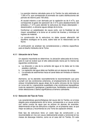 19
. La avenida máxima calculada para el río Tambo ha sido estimada en
1,300 m3
/s, que corresponde al promedio de cuatro distribuciones del
periodo de retorno para 100 años.
. Al caudal máximo a ser derivado por la captación es de 4 m3
/s, que
corresponde al gasto de operación de 3 m3
/s para abastecimiento del
embalse y 1 m3
/s para atender la estructura de limpia (desripiador –
desarenador), a ubicarse aguas debajo de la toma.
. Conformar un estabilizador de cauce corto, con la finalidad de dar
mayor versatilidad a la toma en el control de tirantes y minimizar el
ingreso de material.
. La construcción de la estructura no debe causar alteración del
equilibrio ecológico en la zona, sobre todo en lo relacionado con la
fauna.
A continuación se analizan las consideraciones y criterios específicos
para el diseño hidráulico de la Toma:
4.1.1 Ubicación de la Toma
Un aspecto importante es determinar, la ubicación adecuada de la toma,
para lo cual se evaluó que el sitio seleccionado reúna por lo menos las
siguientes condiciones:
a. La dirección o ruta de la corriente del agua el río debe ser lo más
estable o definida.
b. La captación del agua debe ser factible aún en épocas de estiaje.
c. La entrada de sedimentos hacia el canal debe ser limitada al máximo
posible.
Asimismo, se ha atendido razonablemente la recomendación que para
cumplir con las condiciones anteriores, el emplazamiento de la toma se
ubique inmediatamente aguas abajo de la parte cóncava de los tramos
en curva del río. Lógicamente supeditado a las condiciones topográficas
(cota de captación), geológicas y geotécnicas, facilidades constructivas y
evitar alteraciones o daños significativos al terreno colindante.
4.1.2 Selección del Tipo de Toma
Las características geomorfológicas del cauce del río Tambo, en el área
elegida para emplazamiento de la toma, corresponde a un cauce ancho
con varios cursos de agua que se activan en épocas de avenidas,
determinando el tipo de estructura a diseñar, en el presente caso, la que
mejor se adecua y recomienda es una Toma de captación directa.
Este tipo de estructura tiene un costo bajo de construcción y es
recomendable en ríos con cauce relativamente amplio y torrencial en los
meses de descarga máxima, como es el caso del río Tambo. En este
 