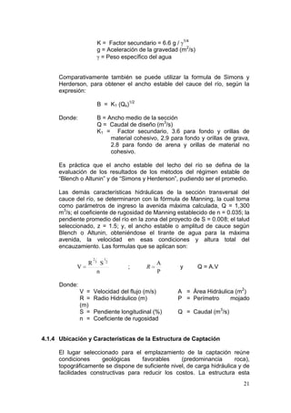 21
K = Factor secundario = 6.6 g / 1/4
g = Aceleración de la gravedad (m2
/s)
= Peso específico del agua
Comparativamente también se puede utilizar la formula de Simons y
Herderson, para obtener el ancho estable del cauce del río, según la
expresión:
B = K1 (Qs)1/2
Donde: B = Ancho medio de la sección
Q = Caudal de diseño (m3
/s)
K1 = Factor secundario, 3.6 para fondo y orillas de
material cohesivo, 2.9 para fondo y orillas de grava,
2.8 para fondo de arena y orillas de material no
cohesivo.
Es práctica que el ancho estable del lecho del río se defina de la
evaluación de los resultados de los métodos del régimen estable de
“Blench o Altunin” y de “Simons y Herderson”, pudiendo ser el promedio.
Las demás características hidráulicas de la sección transversal del
cauce del río, se determinaron con la fórmula de Manning, la cual toma
como parámetros de ingreso la avenida máxima calculada, Q = 1,300
m3
/s; el coeficiente de rugosidad de Manning establecido de n = 0.035; la
pendiente promedio del río en la zona del proyecto de S = 0.008; el talud
seleccionado, z = 1.5; y, el ancho estable o amplitud de cauce según
Blench o Altunin, obteniéndose el tirante de agua para la máxima
avenida, la velocidad en esas condiciones y altura total del
encauzamiento. Las formulas que se aplican son:
n
SR
V
2
1
3
2
;
P
A
R y Q = A.V
Donde:
V = Velocidad del flujo (m/s) A = Área Hidráulica (m2
)
R = Radio Hidráulico (m) P = Perímetro mojado
(m)
S = Pendiente longitudinal (%) Q = Caudal (m3
/s)
n = Coeficiente de rugosidad
4.1.4 Ubicación y Características de la Estructura de Captación
El lugar seleccionado para el emplazamiento de la captación reúne
condiciones geológicas favorables (predominancia roca),
topográficamente se dispone de suficiente nivel, de carga hidráulica y de
facilidades constructivas para reducir los costos. La estructura esta
 