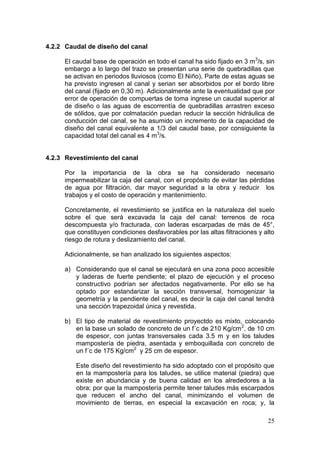 25
4.2.2 Caudal de diseño del canal
El caudal base de operación en todo el canal ha sido fijado en 3 m3
/s, sin
embargo a lo largo del trazo se presentan una serie de quebradillas que
se activan en periodos lluviosos (como El Niño), Parte de estas aguas se
ha previsto ingresen al canal y serian ser absorbidos por el bordo libre
del canal (fijado en 0,30 m). Adicionalmente ante la eventualidad que por
error de operación de compuertas de toma ingrese un caudal superior al
de diseño o las aguas de escorrentía de quebradillas arrastren exceso
de sólidos, que por colmatación puedan reducir la sección hidráulica de
conducción del canal, se ha asumido un incremento de la capacidad de
diseño del canal equivalente a 1/3 del caudal base, por consiguiente la
capacidad total del canal es 4 m3
/s.
4.2.3 Revestimiento del canal
Por la importancia de la obra se ha considerado necesario
impermeabilizar la caja del canal, con el propósito de evitar las pérdidas
de agua por filtración, dar mayor seguridad a la obra y reducir los
trabajos y el costo de operación y mantenimiento.
Concretamente, el revestimiento se justifica en la naturaleza del suelo
sobre el que será excavada la caja del canal: terrenos de roca
descompuesta y/o fracturada, con laderas escarpadas de más de 45°,
que constituyen condiciones desfavorables por las altas filtraciones y alto
riesgo de rotura y deslizamiento del canal.
Adicionalmente, se han analizado los siguientes aspectos:
a) Considerando que el canal se ejecutará en una zona poco accesible
y laderas de fuerte pendiente; el plazo de ejecución y el proceso
constructivo podrían ser afectados negativamente. Por ello se ha
optado por estandarizar la sección transversal, homogenizar la
geometría y la pendiente del canal, es decir la caja del canal tendrá
una sección trapezoidal única y revestida.
b) El tipo de material de revestimiento proyectdo es mixto, colocando
en la base un solado de concreto de un f´c de 210 Kg/cm2
, de 10 cm
de espesor, con juntas transversales cada 3.5 m y en los taludes
mampostería de piedra, asentada y emboquillada con concreto de
un f´c de 175 Kg/cm2
y 25 cm de espesor.
Este diseño del revestimiento ha sido adoptado con el propósito que
en la mampostería para los taludes, se utilice material (piedra) que
existe en abundancia y de buena calidad en los alrededores a la
obra; por que la mampostería permite tener taludes más escarpados
que reducen el ancho del canal, minimizando el volumen de
movimiento de tierras, en especial la excavación en roca; y, la
 