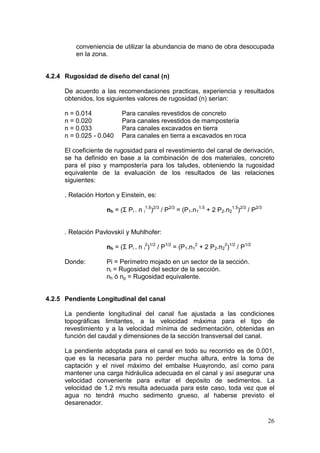 26
conveniencia de utilizar la abundancia de mano de obra desocupada
en la zona.
4.2.4 Rugosidad de diseño del canal (n)
De acuerdo a las recomendaciones practicas, experiencia y resultados
obtenidos, los siguientes valores de rugosidad (n) serían:
n = 0.014 Para canales revestidos de concreto
n = 0.020 Para canales revestidos de mampostería
n = 0.033 Para canales excavados en tierra
n = 0.025 - 0.040 Para canales en tierra a excavados en roca
El coeficiente de rugosidad para el revestimiento del canal de derivación,
se ha definido en base a la combinación de dos materiales, concreto
para el piso y mampostería para los taludes, obteniendo la rugosidad
equivalente de la evaluación de los resultados de las relaciones
siguientes:
. Relación Horton y Einstein, es:
nh = (Σ Pi . n i
1.5
)2/3
/ P2/3
= (P1.n1
1.5
+ 2 P2.n2
1.5
)2/3
/ P2/3
. Relación Pavlovskií y Muhlhofer:
nh = (Σ Pi . n i
2
)1/2
/ P1/2
= (P1.n1
2
+ 2 P2.n2
2
)1/2
/ P1/2
Donde: Pi = Perímetro mojado en un sector de la sección.
ni = Rugosidad del sector de la sección.
nh ó np = Rugosidad equivalente.
4.2.5 Pendiente Longitudinal del canal
La pendiente longitudinal del canal fue ajustada a las condiciones
topográficas limitantes, a la velocidad máxima para el tipo de
revestimiento y a la velocidad mínima de sedimentación, obtenidas en
función del caudal y dimensiones de la sección transversal del canal.
La pendiente adoptada para el canal en todo su recorrido es de 0.001,
que es la necesaria para no perder mucha altura, entre la toma de
captación y el nivel máximo del embalse Huayrondo, así como para
mantener una carga hidráulica adecuada en el canal y así asegurar una
velocidad conveniente para evitar el depósito de sedimentos. La
velocidad de 1.2 m/s resulta adecuada para este caso, toda vez que el
agua no tendrá mucho sedimento grueso, al haberse previsto el
desarenador.
 
