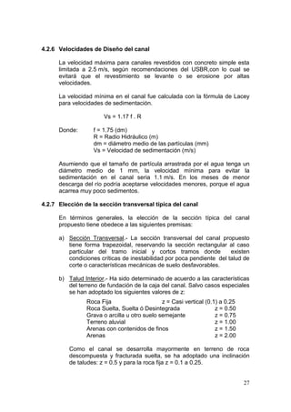 27
4.2.6 Velocidades de Diseño del canal
La velocidad máxima para canales revestidos con concreto simple esta
limitada a 2.5 m/s, según recomendaciones del USBR,con lo cual se
evitará que el revestimiento se levante o se erosione por altas
velocidades.
La velocidad mínima en el canal fue calculada con la fórmula de Lacey
para velocidades de sedimentación.
Vs = 1.17 f . R
Donde: f = 1.75 (dm)
R = Radio Hidráulico (m)
dm = diámetro medio de las partículas (mm)
Vs = Velocidad de sedimentación (m/s)
Asumiendo que el tamaño de partícula arrastrada por el agua tenga un
diámetro medio de 1 mm, la velocidad mínima para evitar la
sedimentación en el canal seria 1.1 m/s. En los meses de menor
descarga del río podría aceptarse velocidades menores, porque el agua
acarrea muy poco sedimentos.
4.2.7 Elección de la sección transversal típica del canal
En términos generales, la elección de la sección típica del canal
propuesto tiene obedece a las siguientes premisas:
a) Sección Transversal.- La sección transversal del canal propuesto
tiene forma trapezoidal, reservando la sección rectangular al caso
particular del tramo inicial y cortos tramos donde existen
condiciones críticas de inestabilidad por poca pendiente del talud de
corte o características mecánicas de suelo desfavorables.
b) Talud Interior.- Ha sido determinado de acuerdo a las características
del terreno de fundación de la caja del canal. Salvo casos especiales
se han adoptado los siguientes valores de z:
Roca Fija z = Casi vertical (0.1) a 0.25
Roca Suelta, Suelta ó Desintegrada z = 0.50
Grava o arcilla u otro suelo semejante z = 0.75
Terreno aluvial z = 1.00
Arenas con contenidos de finos z = 1.50
Arenas z = 2.00
Como el canal se desarrolla mayormente en terreno de roca
descompuesta y fracturada suelta, se ha adoptado una inclinación
de taludes: z = 0.5 y para la roca fija z = 0.1 a 0.25.
 