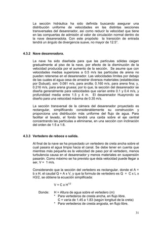 31
La sección hidráulica ha sido definida buscando asegurar una
distribución uniforme de velocidades en las distintas secciones
transversales del desarenador, así como reducir la velocidad que tiene
en las compuertas de admisión al valor de circulación normal dentro de
la nave desarenadota. Con este propósito la transición de entrada
tendrá un ángulo de divergencia suave, no mayor de 12.5°.
4.3.2 Nave desarenadora.
La nave ha sido diseñada para que las partículas sólidas caigan
gradualmente al piso de la nave, por efecto de la disminución de la
velocidad producida por el aumento de la sección. Se asume que con
velocidades medias superiores a 0.5 m/s las partículas de arena no
pueden retenerse en el desarenador. Las velocidades límites por debajo
de las cuales el agua cesa de arrastrar diversos materiales (establecidas
por Dubuat), son: 0.081 m/s, para arcilla; 0.160 m/s, para arena fina; y,
0.216 m/s, para arena gruesa; por lo que, la sección del desarenador se
diseña generalmente para velocidades que varían entre 0.1 y 0.4 m/s, y
profundidad media entre 1.5 y 4 m. El desarenador Huayrondo se
diseño para una velocidad máxima de 0.35 m/s.
La sección transversal de la cámara del desarenador proyectado es
rectangular, simplificando considerablemente su construcción y
proporciona una distribución más uniforme del flujo de agua. Para
facilitar el lavado, el fondo tendrá una caída sobre el eje central
concentrando las partículas a eliminarse, en una sección con inclinación
del orden de 1:5 a 1:8.
4.3.3 Vertedero de reboce o salida.
Al final de la nave se ha proyectado un vertedero de creta ancha sobre el
cual pasara el agua limpia hacia el canal. Se debe tener en cuenta que
mientras más pequeña es la velocidad de paso por el vertedero, menos
turbulencia causa en el desarenador y menos materiales en suspensión
pasarán. Como máximo se ha previsto que ésta velocidad puede llegar a
ser, V = 1 m/s.
Considerando que la sección del vertedero es rectangular, donde el A =
b x H, el caudal Q = A x V, y que la formula de vertedero es Q = C x L x
H3/2, se obtiene la ecuación simplificada:
V = C x H1/2
Donde: H = Altura de agua sobre el vertedero (m)
* Para vertederos de cresta ancha, en flujo libre.
C = varía de 1.45 a 1.83 (según longitud de la creta)
* Para vertederos de cresta angosta, en flujo libre.
 