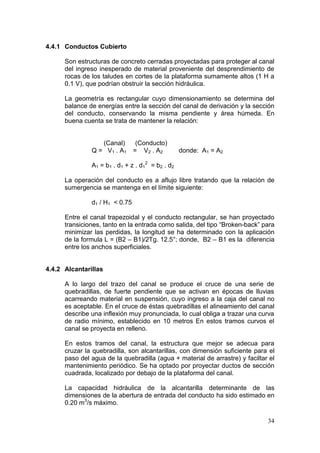 34
4.4.1 Conductos Cubierto
Son estructuras de concreto cerradas proyectadas para proteger al canal
del ingreso inesperado de material proveniente del desprendimiento de
rocas de los taludes en cortes de la plataforma sumamente altos (1 H a
0.1 V), que podrían obstruir la sección hidráulica.
La geometría es rectangular cuyo dimensionamiento se determina del
balance de energías entre la sección del canal de derivación y la sección
del conducto, conservando la misma pendiente y área húmeda. En
buena cuenta se trata de mantener la relación:
(Canal) (Conducto)
Q = V1 . A1 = V2 . A2 donde: A1 = A2
A1 = b1 . d1 + z . d1
2
= b2 . d2
La operación del conducto es a aflujo libre tratando que la relación de
sumergencia se mantenga en el límite siguiente:
d1 / H1 < 0.75
Entre el canal trapezoidal y el conducto rectangular, se han proyectado
transiciones, tanto en la entrada como salida, del tipo “Broken-back” para
minimizar las perdidas, la longitud se ha determinado con la aplicación
de la formula L = (B2 – B1)/2Tg. 12.5°; donde, B2 – B1 es la diferencia
entre los anchos superficiales.
4.4.2 Alcantarillas
A lo largo del trazo del canal se produce el cruce de una serie de
quebradillas, de fuerte pendiente que se activan en épocas de lluvias
acarreando material en suspensión, cuyo ingreso a la caja del canal no
es aceptable. En el cruce de éstas quebradillas el alineamiento del canal
describe una inflexión muy pronunciada, lo cual obliga a trazar una curva
de radio mínimo, establecido en 10 metros En estos tramos curvos el
canal se proyecta en relleno.
En estos tramos del canal, la estructura que mejor se adecua para
cruzar la quebradilla, son alcantarillas, con dimensión suficiente para el
paso del agua de la quebradilla (agua + material de arrastre) y faciltar el
mantenimiento periódico. Se ha optado por proyectar ductos de sección
cuadrada, localizado por debajo de la plataforma del canal.
La capacidad hidráulica de la alcantarilla determinante de las
dimensiones de la abertura de entrada del conducto ha sido estimado en
0.20 m3
/s máximo.
 