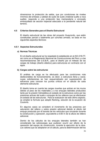 36
dimensionar la protección de salida, que por condiciones de niveles
mínimos del embase y calidad de suelo de suelo (material suelto a roca
suelta), responde a una protección tipo mampostería o enrocado
emboquillado de sección trapecial adecuado a la pendiente natural del
terreno.
4.5 Criterios Generales para el Diseño Estructural
El diseño estructural de las obras del proyecto Huayrondo, que estén
constituidas parcial o totalmente por concreto armado, se basa en los
siguientes aspectos técnicos:
4.5.1 Aspectos Estructurales
a) Normas Técnicas
En el diseño estructural se ha respetado lo establecido en el ACI-318-77,
así como en el Reglamento Nacional de Construcciones del Perú y a las
recomendaciones del U.S.B.R., para el diseño por el método de las
cargas de trabajo (diseño elástico) para estructuras en contracto con el
agua.
b) Cargas sobre las estructuras
El análisis de carga se ha efectuado para las condiciones más
desfavorables de funcionamiento, es decir, a estructura llena y vacía;
cuyas solicitaciones se han esquematizado por superposición de
esfuerzos para conocer los puntos críticos en el cálculo de cada
elemento estructural.
El diseño toma en cuenta las cargas muertas que actúan en los muros
debido al peso de los materiales y a los empujes laterales producidos
tanto por la presión hidrostática al costado de la estructura como por las
presiones activas del suelo o empujes de los rellenos que se efectuaran
al costado de las estructuras. Para la evaluación de este último aspecto,
se empleó la formula que adoptó Ranking, solución de la ecuación de
Coulomb.
En algunos casos se consideró el incremento de las presiones por
saturación del relleno y sobre presión adicional debido al efecto del
empuje producido por el transito de los vehículos que circularán durante
la construcción y operación, equivalente a 0.60 m de la altura de relleno
adicional.
Dentro de los cálculos de los empujes laterales también se han
considerado las sobrecargas que pudieran ocurrir por efecto de la
operación del equipo de construcción, durante la ejecución de la obra.
Los valores que se adoptaron en el cálculo, para la determinación del los
 