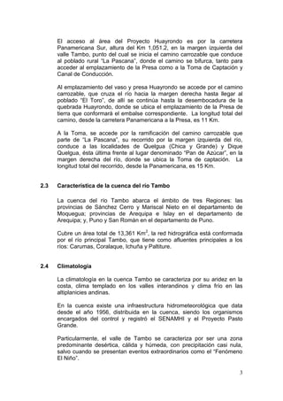 3
El acceso al área del Proyecto Huayrondo es por la carretera
Panamericana Sur, altura del Km 1,051.2, en la margen izquierda del
valle Tambo, punto del cual se inicia el camino carrozable que conduce
al poblado rural “La Pascana”, donde el camino se bifurca, tanto para
acceder al emplazamiento de la Presa como a la Toma de Captación y
Canal de Conducción.
Al emplazamiento del vaso y presa Huayrondo se accede por el camino
carrozable, que cruza el río hacia la margen derecha hasta llegar al
poblado “El Toro”, de allí se continúa hasta la desembocadura de la
quebrada Huayrondo, donde se ubica el emplazamiento de la Presa de
tierra que conformará el embalse correspondiente. La longitud total del
camino, desde la carretera Panamericana a la Presa, es 11 Km.
A la Toma, se accede por la ramificación del camino carrozable que
parte de “La Pascana”, su recorrido por la margen izquierda del río,
conduce a las localidades de Quelgua (Chica y Grande) y Dique
Quelgua, ésta última frente al lugar denominado “Pan de Azúcar”, en la
margen derecha del río, donde se ubica la Toma de captación. La
longitud total del recorrido, desde la Panamericana, es 15 Km.
2.3 Característica de la cuenca del río Tambo
La cuenca del río Tambo abarca el ámbito de tres Regiones: las
provincias de Sánchez Cerro y Mariscal Nieto en el departamento de
Moquegua; provincias de Arequipa e Islay en el departamento de
Arequipa; y, Puno y San Román en el departamento de Puno.
Cubre un área total de 13,361 Km2
, la red hidrográfica está conformada
por el río principal Tambo, que tiene como afluentes principales a los
ríos: Carumas, Coralaque, Ichuña y Paltiture.
2.4 Climatología
La climatología en la cuenca Tambo se caracteriza por su aridez en la
costa, clima templado en los valles interandinos y clima frío en las
altiplanicies andinas.
En la cuenca existe una infraestructura hidrometeorológica que data
desde el año 1956, distribuida en la cuenca, siendo los organismos
encargados del control y registró el SENAMHI y el Proyecto Pasto
Grande.
Particularmente, el valle de Tambo se caracteriza por ser una zona
predominante desértica, cálida y húmeda, con precipitación casi nula,
salvo cuando se presentan eventos extraordinarios como el “Fenómeno
El Niño”.
 