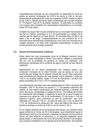 44
Inmediatamente después de las compuertas se desarrolla el canal de
salida, en sección rectangular de 2.40 m de ancho y 2.40 m, de alto,
descendiendo gradualmente hasta la progresiva 0+020, donde la altura
es de 1.60 m, ambas secciones están constituidas por concreto ciclópeo
f’c 175 Kg/cm2
más 25 % de piedra mediana. El perímetro en contacto
con el agua esta revestido con mampostería empotrada en el concreto,
hasta 70 cm de altura.
El fijador de cauce del río esta constituido por un enrocado transversal al
eje del río Tambo, cimentado a 3 m de profundidad por debajo de la
rasante del rió, fijada en el nivel 325.20. El enrocado tiene 22.50 m de
base y 80 m de largo. Longitudinalmente en sus primeros 40 m el
enrocado tiene alineamiento perpendicular a los muros de concreto de la
margen derecha y el resto esta orientado perpendicular al dique de
encauzamiento de la margen izquierda.
5.2 Diques de Encauzamiento y Defensa
Estas obras han sido proyectadas tanto en la Margen derecha como
izquierda, están orientadas a formar una sección estable y encauzada
del rió, con la finalidad de generar en época de avenidas, una
distribución equilibrada de la corriente de agua y orientar el flujo hacia la
captación.
Básicamente es un dique terraplenado con material propio, con
protección enrocada en su talud húmedo, que se apoya en una uña
construida por debajo de la rasante natural del cauce. Esta protección
esta constituida por bloques de roca pesada, cuyos diámetro varían de
1.50 m, en la parte inferior, hasta 1.0 m en la coronación., es decir con
pesos promedios de 5.70 a 1.70 Tn respectivamente.
Las dimensiones del dique han sido establecidas en 3.60 m de altura del
terraplén, 4.00 m de ancho de corona y 1:1 de taludes exteriores del
relleno, el cual estará conformado por material extraído y arrimado del
lecho del cauce, compactado en capas de 30 cm. Por debajo de la línea
de cimentación del terraplén y siguiendo el talud de la cara húmeda se
excavara una zanja de 3.00 m de profundidad, 2.5 de fondo y 7.00 de
abertura superior, para conformar la uña de protección, que será
rellenada con roca de 1.50 m. A partir de esta uña y con un talud de
1:1.5, se conformara la protección del talud del relleno del dique, que
tendrá en la base un ancho de 3.00 m y en la corona 1.20 m.
En la margen derecha se han proyectado dos diques, uno ubicado hacia
aguas arriba de la Toma, de 40 m de longitud, que inicialmente sigue el
alineamiento del muro de concreto y después se adecua a la forma de la
ribera, es para afianzar la estructura; y, el segundo dispuesto hacia
aguas abajo, a continuación del muro de concreto, de 400 m de longitud,
que conserva paralelismo con el eje del canal de Derivación. El propósito
 
