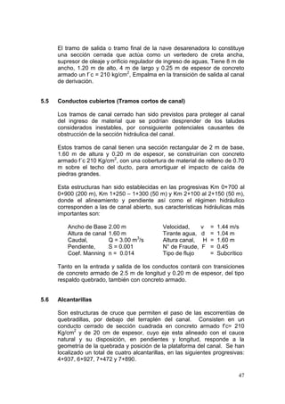 47
El tramo de salida o tramo final de la nave desarenadora lo constituye
una sección cerrada que actúa como un vertedero de creta ancha,
supresor de oleaje y orificio regulador de ingreso de aguas, Tiene 8 m de
ancho, 1.20 m de alto, 4 m de largo y 0.25 m de espesor de concreto
armado un f´c = 210 kg/cm2
, Empalma en la transición de salida al canal
de derivación.
5.5 Conductos cubiertos (Tramos cortos de canal)
Los tramos de canal cerrado han sido previstos para proteger al canal
del ingreso de material que se podrían desprender de los taludes
considerados inestables, por consiguiente potenciales causantes de
obstrucción de la sección hidráulica del canal.
Estos tramos de canal tienen una sección rectangular de 2 m de base,
1.60 m de altura y 0.20 m de espesor, se construirían con concreto
armado f´c 210 Kg/cm2
, con una cobertura de material de relleno de 0.70
m sobre el techo del ducto, para amortiguar el impacto de caída de
piedras grandes.
Esta estructuras han sido establecidas en las progresivas Km 0+700 al
0+900 (200 m), Km 1+250 – 1+300 (50 m) y Km 2+100 al 2+150 (50 m),
donde el alineamiento y pendiente así como el régimen hidráulico
corresponden a las de canal abierto, sus características hidráulicas más
importantes son:
Ancho de Base 2.00 m Velocidad, v = 1.44 m/s
Altura de canal 1.60 m Tirante agua, d = 1.04 m
Caudal, Q = 3.00 m3
/s Altura canal, H = 1.60 m
Pendiente, S = 0.001 N° de Fraude, F = 0.45
Coef. Manning n = 0.014 Tipo de flujo = Subcrítico
Tanto en la entrada y salida de los conductos contará con transiciones
de concreto armado de 2.5 m de longitud y 0.20 m de espesor, del tipo
respaldo quebrado, también con concreto armado.
5.6 Alcantarillas
Son estructuras de cruce que permiten el paso de las escorrentías de
quebradillas, por debajo del terraplén del canal. Consisten en un
conducto cerrado de sección cuadrada en concreto armado f’c= 210
Kg/cm2
y de 20 cm de espesor, cuyo eje esta alineado con el cauce
natural y su disposición, en pendientes y longitud, responde a la
geometría de la quebrada y posición de la plataforma del canal. Se han
localizado un total de cuatro alcantarillas, en las siguientes progresivas:
4+937, 6+927, 7+472 y 7+890.
 