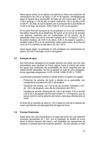 48
Hacia aguas arriba, en el ingreso a la estructura, lleva una protección de
mampostería de 2.50 m de largo y 0.25 m de espesor, inmediatamente
sigue el ingreso de la alcantarilla, formada por dos muros alas a 90°, de
1.30 m de largo y 1.20 de alto, un tramo vertical de 1.20 m de alto y 0.80
x 0.80 m2
, de área, el cual empalma con el conducto de la alcantarilla de
10.50 m de largo, de sección 0.80 x 0.80 m2
y 20 cm de espesor.
En la parte final del conducto se ha proyectado un muro de contención
del relleno izquierdo de la plataforma del canal, en el cual se ha previsto
una abertura cuadrada que es continuación de la sección de la
alcantarilla. Este muro es en concreto ciclópeo de f’c 175 Kg/cm2
+ 25 %
de piedra mediana, de 4.50 m de altura, 0.25 m de espesor superior y
variable hasta 2.50 m en la cimentación sobre suelo rocoso. El ancho del
muro es 4 m y termina en dos alas a 45° de 1.30 m.
Hacia aguas abajo, la quebrada ha sido protegida con mampostería de
piedra, de 4.00 m de largo y 0.25 m de espesor
5.7 Entregas de agua
Son estructuras ubicadas en la margen derecha del canal, que han sido
proyectadas para canalizar en forma segura hacia el interior del canal,
las aguas que conduzcan las quebradillas de menor magnitud que las
anteriormente señaladas. Se han localizado un total de cinco desagües,
en las siguientes progresivas: 4+575, 5+434, 5+882, 6+551 y 7+299
La estructura propuesta es típica y consta de tres (3) partes principales:
- Protección de entrada, de fondo y taludes de la quebradilla, con
mampostería de piedra de 2.00 m de longitud.
- Transición de entrada, con muros ala de concreto inclinados a 45°,
de 1.00 m de longitud y una uña de cimentación de 0.50 m;
- Canaleta de sección rectangular de 1.60 m de ancho, 0.50 m de alto
y de 0.20 m de espesor de concreto simple f´c = 210 kg/cm2, que se
apoya sobre la berma derecha del canal y descarga directamente al
canal.
El fondo de la canaleta se ubica a 1.35 m sobre el nivel de la rasante del
canal, permitiendo una descarga libre del agua de lluvia.
5.8 Puentes Peatonales
Estas obras han sido proyectadas a lo largo del canal con una distancia
promedio aproximada de 1 Km, con el propósito de facilitar el cruce
hacia la berma derecha del canal y así posibilitar las operaciones de
limpieza y mantenimiento de la berma derecha. Se han ubicado un total
 