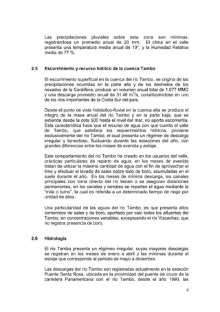 4
Las precipitaciones pluviales sobre esta zona son mínimas,
registrándose un promedio anual de 20 mm. El clima en el valle
presenta una temperatura media anual de 19°, y la Humedad Relativa
media de 77 %.
2.5 Escurrimiento y recurso hídrico de la cuenca Tambo
El escurrimiento superficial en la cuenca del río Tambo, se origina de las
precipitaciones ocurridas en la parte alta y de los deshielos de los
nevados de la Cordillera, produce un volumen anual total de 1,077 MMC
y una descarga promedio anual de 31.46 m3
/s, constituyéndose en uno
de los ríos importantes de la Costa Sur del país.
Desde el punto de vista hidráulico-fluvial en la cuenca alta se produce el
integro de la masa anual del río Tambo y en la parta baja, que se
extiende desde la cota 500 hasta el nivel del mar, no aporta escorrentía.
Esta característica hace que el recurso de agua con que cuenta el valle
de Tambo, que satisface los requerimientos hídricos, proviene
exclusivamente del río Tambo, el cual presenta un régimen de descarga
irregular y torrentoso, fluctuando durante las estaciones del año, con
grandes diferencias entre los meses de avenida y estiaje.
Este comportamiento del río Tambo ha creado en los usuarios del valle,
prácticas particulares de reparto de agua; en los meses de avenida
tratan de utilizar la máxima cantidad de agua con el fin de aprovechar el
limo y efectuar el lavado de sales sobre todo de boro, acumuladas en el
suelo durante el año. En los meses de mínima descarga, los canales
principales con toma directa del río tienen o se aseguran dotaciones
permanentes, en los canales y ramales se reparten el agua mediante la
“mita o turno”, la cual es referida a un determinado tiempo de riego por
unidad de área.
Una particularidad de las aguas del río Tambo, es que presenta altos
contenidos de sales y de boro, aportado por casi todos los afluentes del
Tambo, en concentraciones variables, exceptuando el río Vizcachas, que
no registra presencia de boro.
2.6 Hidrología
El río Tambo presenta un régimen irregular, cuyas mayores descargas
se registran en los meses de enero a abril y las mínimas durante el
estiaje que corresponde al periodo de mayo a diciembre.
Las descargas del río Tambo son registradas actualmente en la estación
Puente Santa Rosa, ubicada en la proximidad del puente de cruce de la
carretera Panamericana con el río Tambo, desde el año 1990, las
 