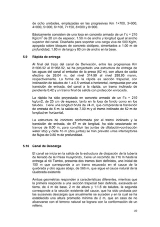 49
de ocho unidades, emplazadas en las progresivas Km 1+700, 3+000,
4+000, 5+000, 6+100, 7+150, 8+000 y 8+900.
Básicamente consisten de una losa en concreto armado de un f´c = 210
Kg/cm2
de 20 cm de espesor, 1.50 m de ancho y longitud igual al ancho
superior del canal. Diseñada para soportar una carga viva de 500 Kg/m,
apoyada sobre bloques de concreto ciclópeo, cimentados a 1.00 m de
profundidad, 1.80 m de largo y 80 cm de ancho en la base.
5.9 Rápida de entrega
Al final del trazo del canal de Derivación, entre las progresivas Km
8+906.92 al 8+968.92, se ha proyectado una estructura de entrega de
las aguas del canal al embalse de la presa (62 m), con altura de caída
efectiva de 26.04 m, del nivel 314.99 al nivel 288.95 msnm,
respectivamente. La forma de la rápida es sección trapecial, con
inclinación de taludes de 1 a 0.5 vertical a horizontal, compuesta por una
transición de entrada, del canal a la rápida, un tramo inclinado de
pendiente 0.42 y un tramo final de salida con protección enrocada.
La rápida ha sido proyectada en concreto armado de un f´c = 210
kg/cm2, de 25 cm de espesor, tanto en la losa de fondo como en los
taludes. Tiene una longitud bruta de 74 m, que comprende la transición
de entrada de 5 m, la salida de 7.00 m y el tramo inclinado de 62 m de
longitud en horizontal.
La estructura de concreto conformada por el tramo inclinado y la
transición de entrada, de 67 m de longitud, ha sido seccionado en
tramos de 8.00 m, para constituir las juntas de dilatación-contracción
water stop y cada 16 m (dos juntas) se han previsto uñas interceptoras
de flujos de 0.80 m de profundidad.
5.10 Canal de Descarga
El canal se inicia en la salida de la estructura de disipación de la tubería
de llenado de la Presa Huayrondo, Tiene un recorrido de 716 m hasta la
entrega al rió Tambo, presenta dos tramos bien definidos, uno inicial de
150 m que corresponde a un tramo excavado en el cauce de la
quebrada y otro aguas abajo, de 566 m, que sigue el cauce natural de la
Quebrada existente
Ambas geometrías responden a características diferentes, mientras que
la primera responde a una sección trapecial bien definida, excavada en
tierra, de 4 m de base, 2 m de altura y 1:1.5 de taludes, la segunda
corresponde a la sección existente del cauce, que ha sido probada por
las sucesivas descargas que anualmente se suceden y en la cual se ha
establecido una altura promedio mínima de 2 m, que en caso de no
alcanzarse con el terreno natural se lograra con la conformación de un
relleno.
 